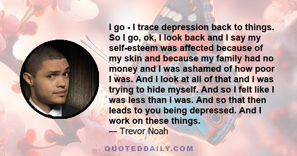 I go - I trace depression back to things. So I go, ok, I look back and I say my self-esteem was affected because of my skin and because my family had no money and I was ashamed of how poor I was. And I look at all of