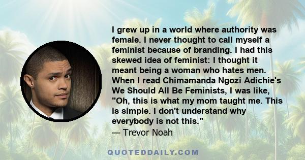 I grew up in a world where authority was female. I never thought to call myself a feminist because of branding. I had this skewed idea of feminist: I thought it meant being a woman who hates men. When I read Chimamanda