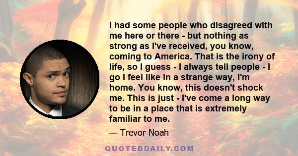 I had some people who disagreed with me here or there - but nothing as strong as I've received, you know, coming to America. That is the irony of life, so I guess - I always tell people - I go I feel like in a strange