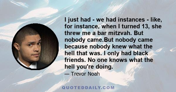 I just had - we had instances - like, for instance, when I turned 13, she threw me a bar mitzvah. But nobody came.But nobody came because nobody knew what the hell that was. I only had black friends. No one knows what