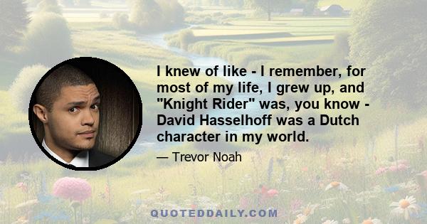 I knew of like - I remember, for most of my life, I grew up, and Knight Rider was, you know - David Hasselhoff was a Dutch character in my world.