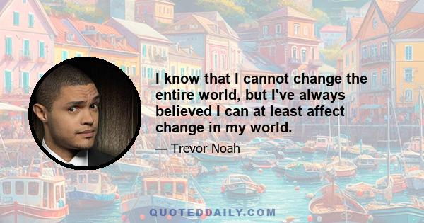 I know that I cannot change the entire world, but I've always believed I can at least affect change in my world.