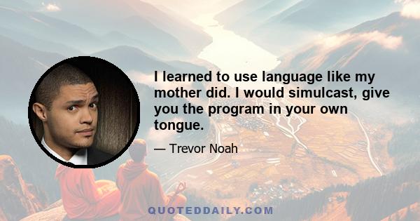 I learned to use language like my mother did. I would simulcast, give you the program in your own tongue.