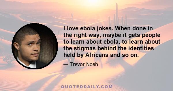 I love ebola jokes. When done in the right way, maybe it gets people to learn about ebola, to learn about the stigmas behind the identities held by Africans and so on.