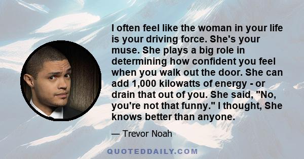 I often feel like the woman in your life is your driving force. She's your muse. She plays a big role in determining how confident you feel when you walk out the door. She can add 1,000 kilowatts of energy - or drain