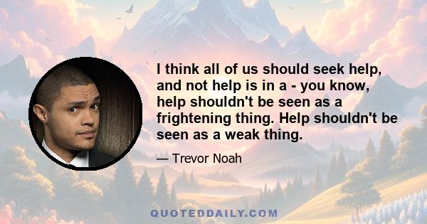 I think all of us should seek help, and not help is in a - you know, help shouldn't be seen as a frightening thing. Help shouldn't be seen as a weak thing.