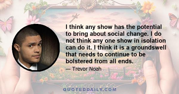 I think any show has the potential to bring about social change. I do not think any one show in isolation can do it. I think it is a groundswell that needs to continue to be bolstered from all ends.