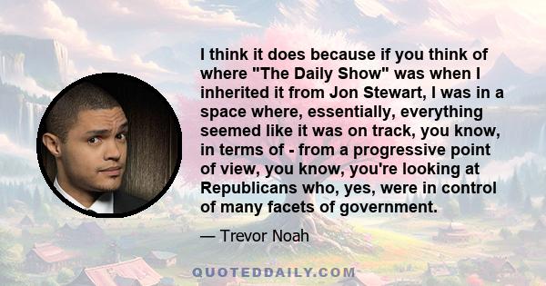 I think it does because if you think of where The Daily Show was when I inherited it from Jon Stewart, I was in a space where, essentially, everything seemed like it was on track, you know, in terms of - from a