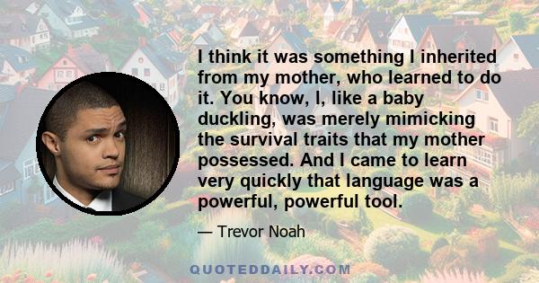 I think it was something I inherited from my mother, who learned to do it. You know, I, like a baby duckling, was merely mimicking the survival traits that my mother possessed. And I came to learn very quickly that