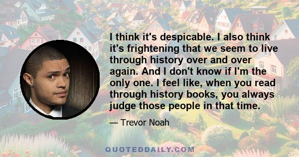 I think it's despicable. I also think it's frightening that we seem to live through history over and over again. And I don't know if I'm the only one. I feel like, when you read through history books, you always judge