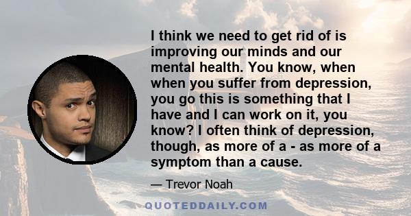 I think we need to get rid of is improving our minds and our mental health. You know, when when you suffer from depression, you go this is something that I have and I can work on it, you know? I often think of