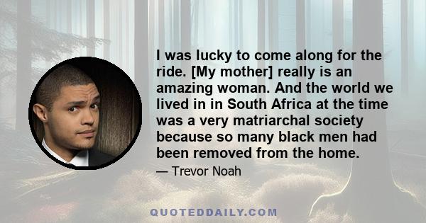 I was lucky to come along for the ride. [My mother] really is an amazing woman. And the world we lived in in South Africa at the time was a very matriarchal society because so many black men had been removed from the