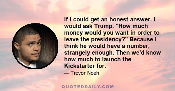 If I could get an honest answer, I would ask Trump. How much money would you want in order to leave the presidency? Because I think he would have a number, strangely enough. Then we'd know how much to launch the