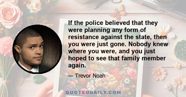 If the police believed that they were planning any form of resistance against the state, then you were just gone. Nobody knew where you were, and you just hoped to see that family member again.