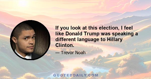 If you look at this election, I feel like Donald Trump was speaking a different language to Hillary Clinton.