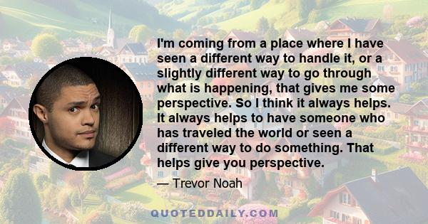 I'm coming from a place where I have seen a different way to handle it, or a slightly different way to go through what is happening, that gives me some perspective. So I think it always helps. It always helps to have