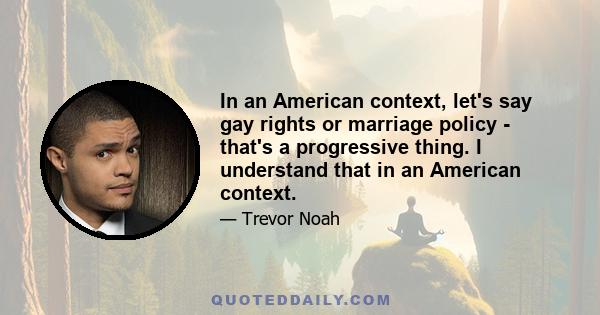 In an American context, let's say gay rights or marriage policy - that's a progressive thing. I understand that in an American context.