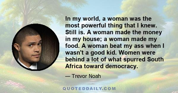 In my world, a woman was the most powerful thing that I knew. Still is. A woman made the money in my house; a woman made my food. A woman beat my ass when I wasn't a good kid. Women were behind a lot of what spurred