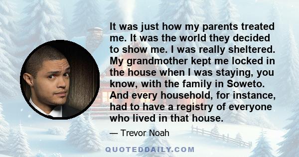 It was just how my parents treated me. It was the world they decided to show me. I was really sheltered. My grandmother kept me locked in the house when I was staying, you know, with the family in Soweto. And every