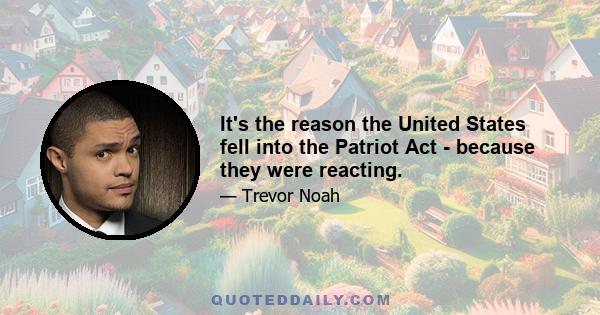 It's the reason the United States fell into the Patriot Act - because they were reacting.