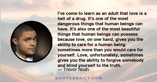 I've come to learn as an adult that love is a hell of a drug. It's one of the most dangerous things that human beings can have. It's also one of the most beautiful things that human beings can possess because love, on