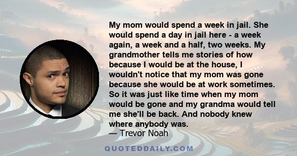 My mom would spend a week in jail. She would spend a day in jail here - a week again, a week and a half, two weeks. My grandmother tells me stories of how because I would be at the house, I wouldn't notice that my mom