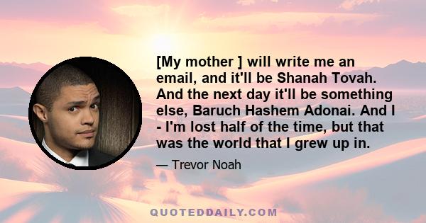 [My mother ] will write me an email, and it'll be Shanah Tovah. And the next day it'll be something else, Baruch Hashem Adonai. And I - I'm lost half of the time, but that was the world that I grew up in.