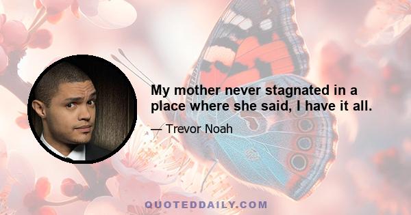 My mother never stagnated in a place where she said, I have it all.