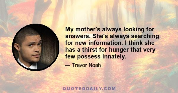 My mother's always looking for answers. She's always searching for new information. I think she has a thirst for hunger that very few possess innately.