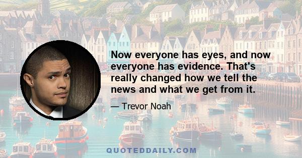 Now everyone has eyes, and now everyone has evidence. That's really changed how we tell the news and what we get from it.