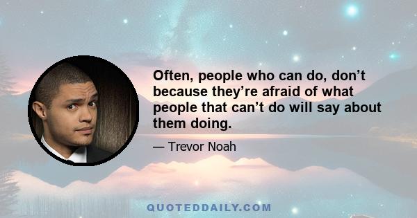 Often, people who can do, don’t because they’re afraid of what people that can’t do will say about them doing.