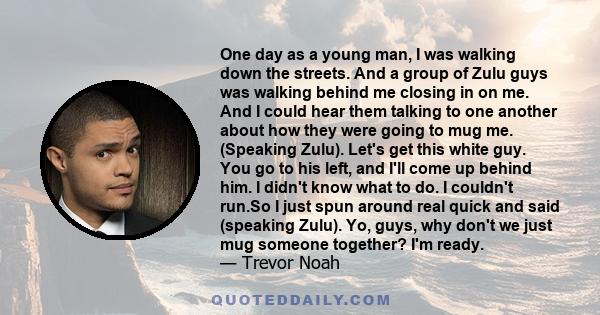 One day as a young man, I was walking down the streets. And a group of Zulu guys was walking behind me closing in on me. And I could hear them talking to one another about how they were going to mug me. (Speaking Zulu). 