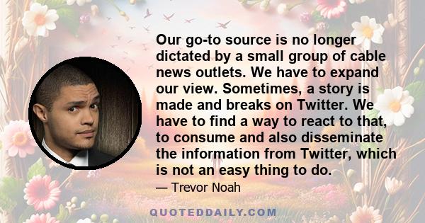 Our go-to source is no longer dictated by a small group of cable news outlets. We have to expand our view. Sometimes, a story is made and breaks on Twitter. We have to find a way to react to that, to consume and also