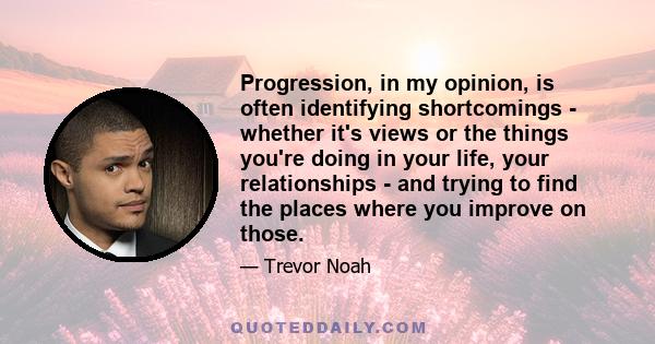 Progression, in my opinion, is often identifying shortcomings - whether it's views or the things you're doing in your life, your relationships - and trying to find the places where you improve on those.