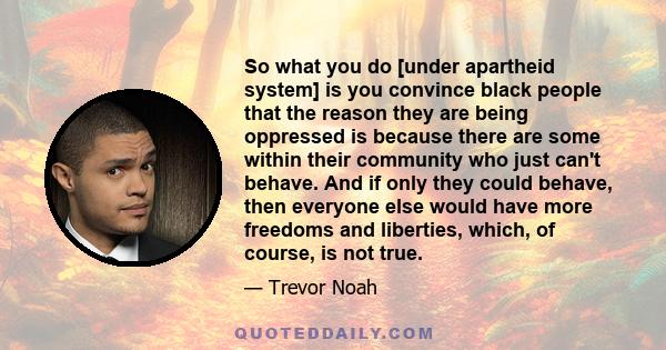 So what you do [under apartheid system] is you convince black people that the reason they are being oppressed is because there are some within their community who just can't behave. And if only they could behave, then