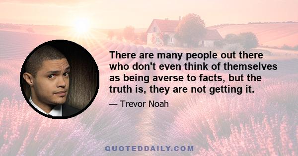 There are many people out there who don't even think of themselves as being averse to facts, but the truth is, they are not getting it.