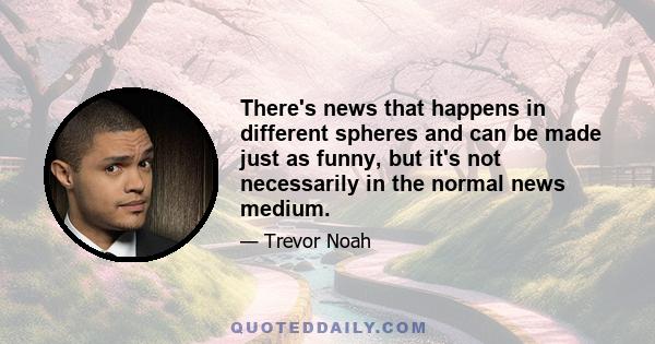 There's news that happens in different spheres and can be made just as funny, but it's not necessarily in the normal news medium.