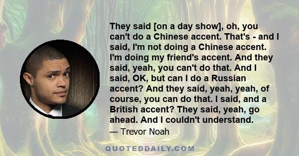 They said [on a day show], oh, you can't do a Chinese accent. That's - and I said, I'm not doing a Chinese accent. I'm doing my friend's accent. And they said, yeah, you can't do that. And I said, OK, but can I do a