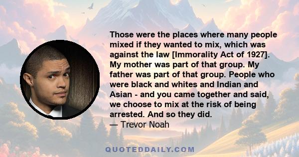 Those were the places where many people mixed if they wanted to mix, which was against the law [Immorality Act of 1927]. My mother was part of that group. My father was part of that group. People who were black and