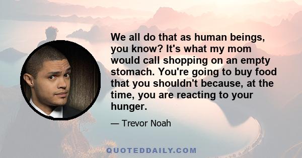 We all do that as human beings, you know? It's what my mom would call shopping on an empty stomach. You're going to buy food that you shouldn't because, at the time, you are reacting to your hunger.