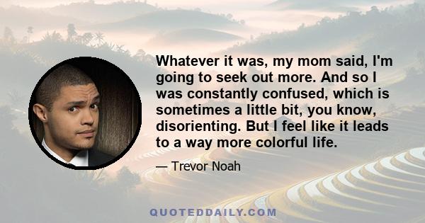 Whatever it was, my mom said, I'm going to seek out more. And so I was constantly confused, which is sometimes a little bit, you know, disorienting. But I feel like it leads to a way more colorful life.