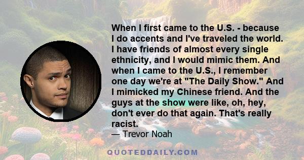 When I first came to the U.S. - because I do accents and I've traveled the world. I have friends of almost every single ethnicity, and I would mimic them. And when I came to the U.S., I remember one day we're at The