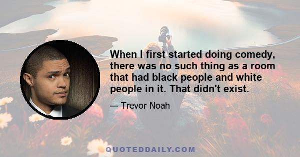 When I first started doing comedy, there was no such thing as a room that had black people and white people in it. That didn't exist.