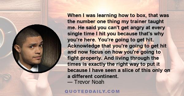 When I was learning how to box, that was the number one thing my trainer taught me. He said you can't get angry at every single time I hit you because that's why you're here. You're going to get hit. Acknowledge that