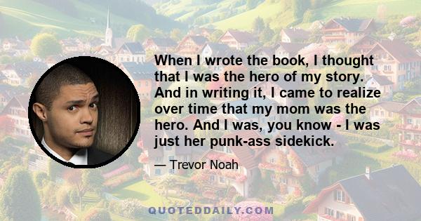 When I wrote the book, I thought that I was the hero of my story. And in writing it, I came to realize over time that my mom was the hero. And I was, you know - I was just her punk-ass sidekick.