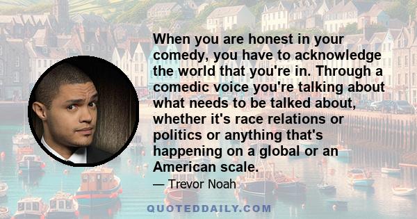 When you are honest in your comedy, you have to acknowledge the world that you're in. Through a comedic voice you're talking about what needs to be talked about, whether it's race relations or politics or anything