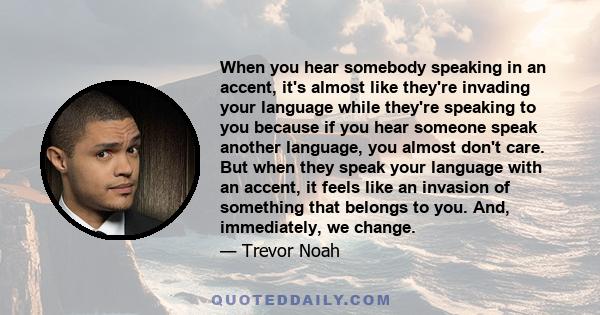 When you hear somebody speaking in an accent, it's almost like they're invading your language while they're speaking to you because if you hear someone speak another language, you almost don't care. But when they speak