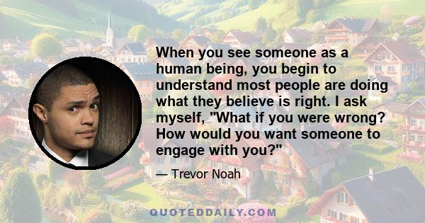 When you see someone as a human being, you begin to understand most people are doing what they believe is right. I ask myself, What if you were wrong? How would you want someone to engage with you?