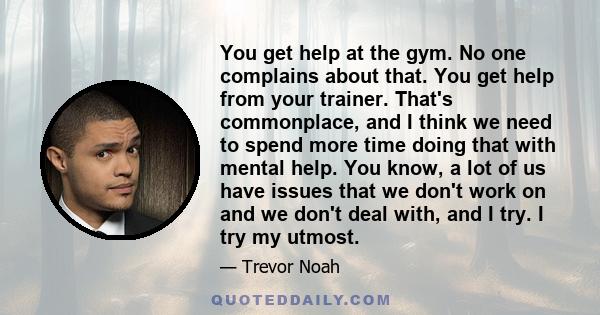 You get help at the gym. No one complains about that. You get help from your trainer. That's commonplace, and I think we need to spend more time doing that with mental help. You know, a lot of us have issues that we