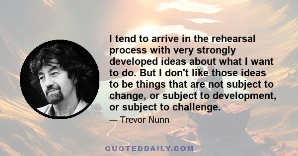 I tend to arrive in the rehearsal process with very strongly developed ideas about what I want to do. But I don't like those ideas to be things that are not subject to change, or subject to development, or subject to